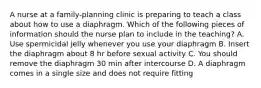 A nurse at a family-planning clinic is preparing to teach a class about how to use a diaphragm. Which of the following pieces of information should the nurse plan to include in the teaching? A. Use spermicidal jelly whenever you use your diaphragm B. Insert the diaphragm about 8 hr before sexual activity C. You should remove the diaphragm 30 min after intercourse D. A diaphragm comes in a single size and does not require fitting