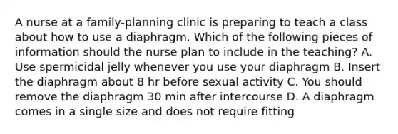 A nurse at a family-planning clinic is preparing to teach a class about how to use a diaphragm. Which of the following pieces of information should the nurse plan to include in the teaching? A. Use spermicidal jelly whenever you use your diaphragm B. Insert the diaphragm about 8 hr before sexual activity C. You should remove the diaphragm 30 min after intercourse D. A diaphragm comes in a single size and does not require fitting