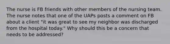 The nurse is FB friends with other members of the nursing team. The nurse notes that one of the UAPs posts a comment on FB about a client "it was great to see my neighbor was discharged from the hospital today." Why should this be a concern that needs to be addressed?