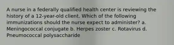 A nurse in a federally qualified health center is reviewing the history of a 12-year-old client. Which of the following immunizations should the nurse expect to administer? a. Meningococcal conjugate b. Herpes zoster c. Rotavirus d. Pneumococcal polysaccharide