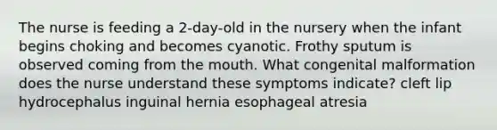 The nurse is feeding a 2-day-old in the nursery when the infant begins choking and becomes cyanotic. Frothy sputum is observed coming from the mouth. What congenital malformation does the nurse understand these symptoms indicate? cleft lip hydrocephalus inguinal hernia esophageal atresia