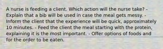 A nurse is feeding a client. Which action will the nurse take? - Explain that a bib will be used in case the meal gets messy. - Inform the client that the experience will be quick, approximately 10 minutes. - Feed the client the meal starting with the protein, explaining it is the most important. - Offer options of foods and for the order to be eaten.