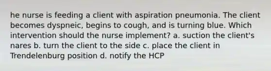 he nurse is feeding a client with aspiration pneumonia. The client becomes dyspneic, begins to cough, and is turning blue. Which intervention should the nurse implement? a. suction the client's nares b. turn the client to the side c. place the client in Trendelenburg position d. notify the HCP