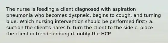 The nurse is feeding a client diagnosed with aspiration pneumonia who becomes dyspneic, begins to cough, and turning blue. Which nursing intervention should be performed first? a. suction the client's nares b. turn the client to the side c. place the client in trendelenburg d. notify the HCP