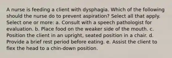 A nurse is feeding a client with dysphagia. Which of the following should the nurse do to prevent aspiration? Select all that apply. Select one or more: a. Consult with a speech pathologist for evaluation. b. Place food on the weaker side of the mouth. c. Position the client in an upright, seated position in a chair. d. Provide a brief rest period before eating. e. Assist the client to flex the head to a chin-down position.