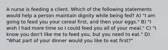 A nurse is feeding a client. Which of the following statements would help a person maintain dignity while being fed? A) "I am going to feed you your cereal first, and then your eggs." B) "I wish I had more time so I could feed you all of your meal." C) "I know you don't like me to feed you, but you need to eat." D) "What part of your dinner would you like to eat first?"