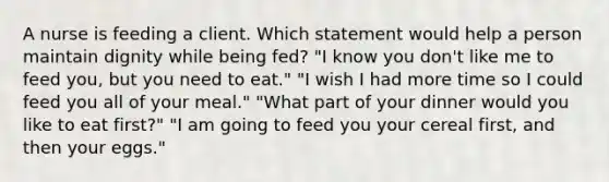 A nurse is feeding a client. Which statement would help a person maintain dignity while being fed? "I know you don't like me to feed you, but you need to eat." "I wish I had more time so I could feed you all of your meal." "What part of your dinner would you like to eat first?" "I am going to feed you your cereal first, and then your eggs."