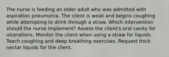 The nurse is feeding an older adult who was admitted with aspiration pneumonia. The client is weak and begins coughing while attempting to drink through a straw. Which intervention should the nurse implement? Assess the client's oral cavity for ulcerations. Monitor the client when using a straw for liquids. Teach coughing and deep breathing exercises. Request thick nectar liquids for the client.