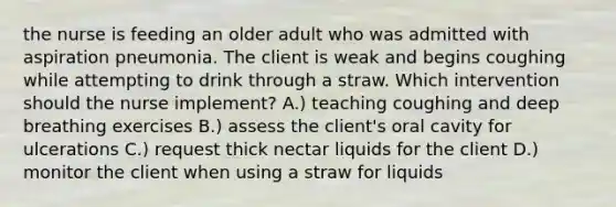 the nurse is feeding an older adult who was admitted with aspiration pneumonia. The client is weak and begins coughing while attempting to drink through a straw. Which intervention should the nurse implement? A.) teaching coughing and deep breathing exercises B.) assess the client's oral cavity for ulcerations C.) request thick nectar liquids for the client D.) monitor the client when using a straw for liquids