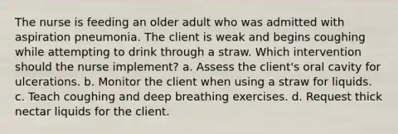 The nurse is feeding an older adult who was admitted with aspiration pneumonia. The client is weak and begins coughing while attempting to drink through a straw. Which intervention should the nurse implement? a. Assess the client's oral cavity for ulcerations. b. Monitor the client when using a straw for liquids. c. Teach coughing and deep breathing exercises. d. Request thick nectar liquids for the client.