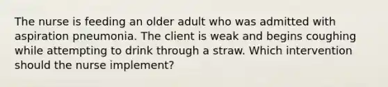 The nurse is feeding an older adult who was admitted with aspiration pneumonia. The client is weak and begins coughing while attempting to drink through a straw. Which intervention should the nurse implement?