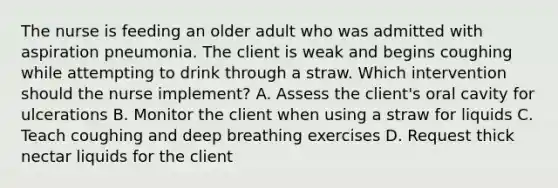 The nurse is feeding an older adult who was admitted with aspiration pneumonia. The client is weak and begins coughing while attempting to drink through a straw. Which intervention should the nurse implement? A. Assess the client's oral cavity for ulcerations B. Monitor the client when using a straw for liquids C. Teach coughing and deep breathing exercises D. Request thick nectar liquids for the client