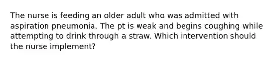 The nurse is feeding an older adult who was admitted with aspiration pneumonia. The pt is weak and begins coughing while attempting to drink through a straw. Which intervention should the nurse implement?