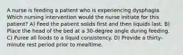 A nurse is feeding a patient who is experiencing dysphagia. Which nursing intervention would the nurse initiate for this patient? A) Feed the patient solids first and then liquids last. B) Place the head of the bed at a 30-degree angle during feeding. C) Puree all foods to a liquid consistency. D) Provide a thirty-minute rest period prior to mealtime.