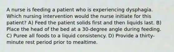 A nurse is feeding a patient who is experiencing dysphagia. Which nursing intervention would the nurse initiate for this patient? A) Feed the patient solids first and then liquids last. B) Place the head of the bed at a 30-degree angle during feeding. C) Puree all foods to a liquid consistency. D) Provide a thirty-minute rest period prior to mealtime.