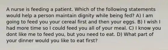 A nurse is feeding a patient. Which of the following statements would help a person maintain dignity while being fed? A) I am going to feed you your cereal first and then your eggs. B) I wish I had more time so I could feed you all of your meal. C) I know you dont like me to feed you, but you need to eat. D) What part of your dinner would you like to eat first?