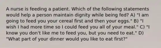 A nurse is feeding a patient. Which of the following statements would help a person maintain dignity while being fed? A) "I am going to feed you your cereal first and then your eggs." B) "I wish I had more time so I could feed you all of your meal." C) "I know you don't like me to feed you, but you need to eat." D) "What part of your dinner would you like to eat first?"