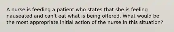 A nurse is feeding a patient who states that she is feeling nauseated and can't eat what is being offered. What would be the most appropriate initial action of the nurse in this situation?