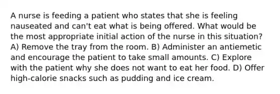 A nurse is feeding a patient who states that she is feeling nauseated and can't eat what is being offered. What would be the most appropriate initial action of the nurse in this situation? A) Remove the tray from the room. B) Administer an antiemetic and encourage the patient to take small amounts. C) Explore with the patient why she does not want to eat her food. D) Offer high-calorie snacks such as pudding and ice cream.