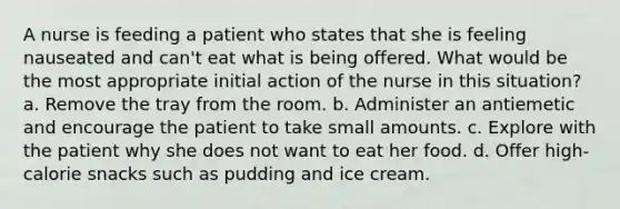 A nurse is feeding a patient who states that she is feeling nauseated and can't eat what is being offered. What would be the most appropriate initial action of the nurse in this situation? a. Remove the tray from the room. b. Administer an antiemetic and encourage the patient to take small amounts. c. Explore with the patient why she does not want to eat her food. d. Offer high-calorie snacks such as pudding and ice cream.