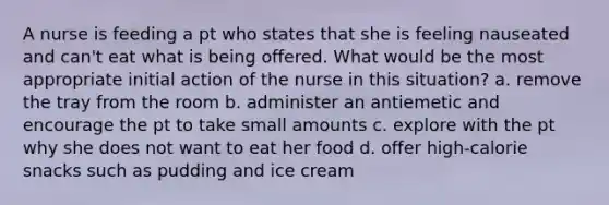 A nurse is feeding a pt who states that she is feeling nauseated and can't eat what is being offered. What would be the most appropriate initial action of the nurse in this situation? a. remove the tray from the room b. administer an antiemetic and encourage the pt to take small amounts c. explore with the pt why she does not want to eat her food d. offer high-calorie snacks such as pudding and ice cream