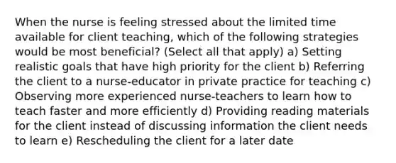 When the nurse is feeling stressed about the limited time available for client teaching, which of the following strategies would be most beneficial? (Select all that apply) a) Setting realistic goals that have high priority for the client b) Referring the client to a nurse-educator in private practice for teaching c) Observing more experienced nurse-teachers to learn how to teach faster and more efficiently d) Providing reading materials for the client instead of discussing information the client needs to learn e) Rescheduling the client for a later date