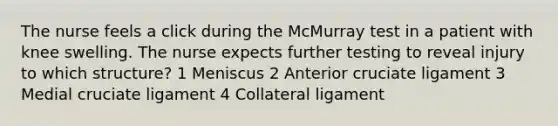 The nurse feels a click during the McMurray test in a patient with knee swelling. The nurse expects further testing to reveal injury to which structure? 1 Meniscus 2 Anterior cruciate ligament 3 Medial cruciate ligament 4 Collateral ligament