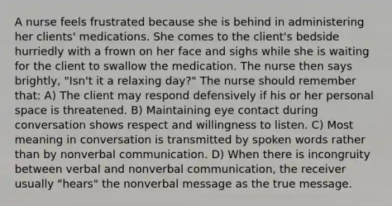 A nurse feels frustrated because she is behind in administering her clients' medications. She comes to the client's bedside hurriedly with a frown on her face and sighs while she is waiting for the client to swallow the medication. The nurse then says brightly, "Isn't it a relaxing day?" The nurse should remember that: A) The client may respond defensively if his or her personal space is threatened. B) Maintaining eye contact during conversation shows respect and willingness to listen. C) Most meaning in conversation is transmitted by spoken words rather than by nonverbal communication. D) When there is incongruity between verbal and nonverbal communication, the receiver usually "hears" the nonverbal message as the true message.