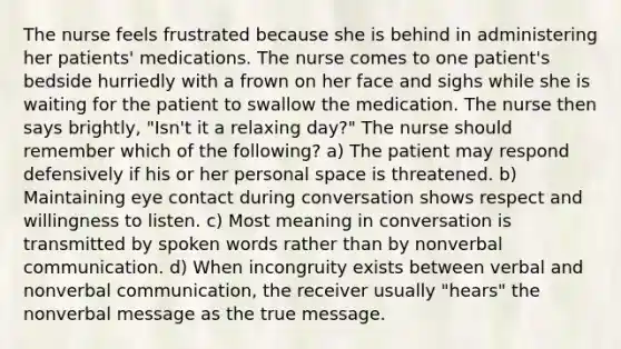 The nurse feels frustrated because she is behind in administering her patients' medications. The nurse comes to one patient's bedside hurriedly with a frown on her face and sighs while she is waiting for the patient to swallow the medication. The nurse then says brightly, "Isn't it a relaxing day?" The nurse should remember which of the following? a) The patient may respond defensively if his or her personal space is threatened. b) Maintaining eye contact during conversation shows respect and willingness to listen. c) Most meaning in conversation is transmitted by spoken words rather than by nonverbal communication. d) When incongruity exists between verbal and nonverbal communication, the receiver usually "hears" the nonverbal message as the true message.