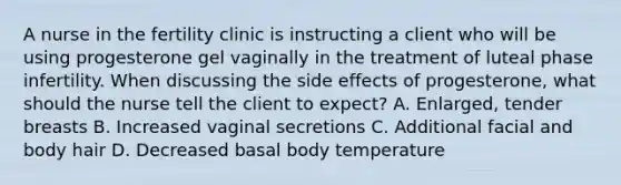 A nurse in the fertility clinic is instructing a client who will be using progesterone gel vaginally in the treatment of luteal phase infertility. When discussing the side effects of progesterone, what should the nurse tell the client to expect? A. Enlarged, tender breasts B. Increased vaginal secretions C. Additional facial and body hair D. Decreased basal body temperature