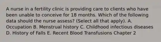 A nurse in a fertility clinic is providing care to clients who have been unable to conceive for 18 months. Which of the following data should the nurse assess? (Select all that apply). A. Occupation B. Menstrual history C. Childhood infectious diseases D. History of Falls E. Recent Blood Transfusions Chapter 2