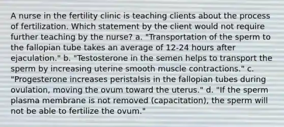 A nurse in the fertility clinic is teaching clients about the process of fertilization. Which statement by the client would not require further teaching by the nurse? a. "Transportation of the sperm to the fallopian tube takes an average of 12-24 hours after ejaculation." b. "Testosterone in the semen helps to transport the sperm by increasing uterine smooth muscle contractions." c. "Progesterone increases peristalsis in the fallopian tubes during ovulation, moving the ovum toward the uterus." d. "If the sperm plasma membrane is not removed (capacitation), the sperm will not be able to fertilize the ovum."