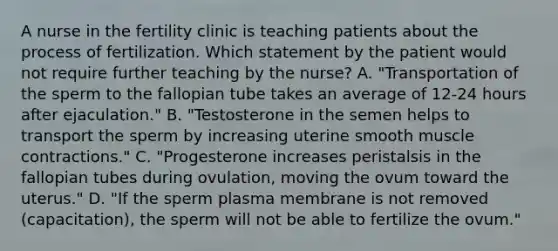 A nurse in the fertility clinic is teaching patients about the process of fertilization. Which statement by the patient would not require further teaching by the nurse? A. "Transportation of the sperm to the fallopian tube takes an average of 12-24 hours after ejaculation." B. "Testosterone in the semen helps to transport the sperm by increasing uterine smooth muscle contractions." C. "Progesterone increases peristalsis in the fallopian tubes during ovulation, moving the ovum toward the uterus." D. "If the sperm plasma membrane is not removed (capacitation), the sperm will not be able to fertilize the ovum."