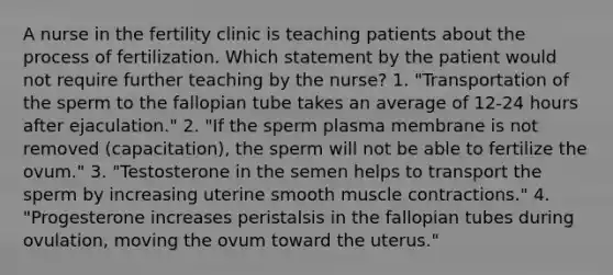 A nurse in the fertility clinic is teaching patients about the process of fertilization. Which statement by the patient would not require further teaching by the nurse? 1. "Transportation of the sperm to the fallopian tube takes an average of 12-24 hours after ejaculation." 2. "If the sperm plasma membrane is not removed (capacitation), the sperm will not be able to fertilize the ovum." 3. "Testosterone in the semen helps to transport the sperm by increasing uterine smooth muscle contractions." 4. "Progesterone increases peristalsis in the fallopian tubes during ovulation, moving the ovum toward the uterus."