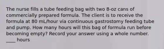 The nurse fills a tube feeding bag with two 8-oz cans of commercially prepared formula. The client is to receive the formula at 80 mL/hour via continuous gastrostomy feeding tube and pump. How many hours will this bag of formula run before becoming empty? Record your answer using a whole number. ____ hours