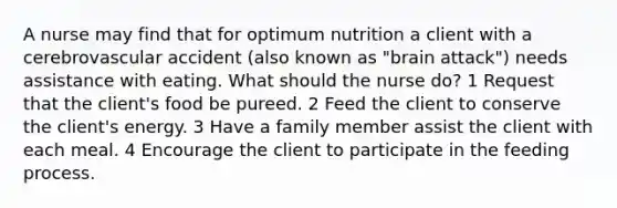 A nurse may find that for optimum nutrition a client with a cerebrovascular accident (also known as "brain attack") needs assistance with eating. What should the nurse do? 1 Request that the client's food be pureed. 2 Feed the client to conserve the client's energy. 3 Have a family member assist the client with each meal. 4 Encourage the client to participate in the feeding process.