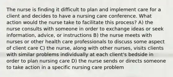 The nurse is finding it difficult to plan and implement care for a client and decides to have a nursing care conference. What action would the nurse take to facilitate this process? A) the nurse consults with someone in order to exchange ideas or seek information, advice, or instructions B) the nurse meets with nurses or other health care professionals to discuss some aspect of client care C) the nurse, along with other nurses, visits clients with similar problems individually at each client's bedside in order to plan nursing care D) the nurse sends or directs someone to take action in a specific nursing care problem