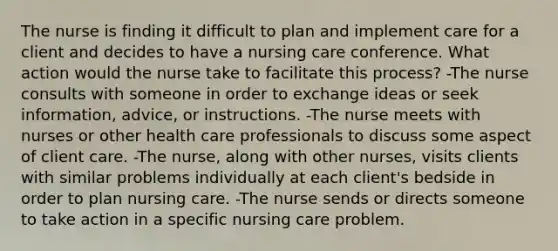 The nurse is finding it difficult to plan and implement care for a client and decides to have a nursing care conference. What action would the nurse take to facilitate this process? -The nurse consults with someone in order to exchange ideas or seek information, advice, or instructions. -The nurse meets with nurses or other health care professionals to discuss some aspect of client care. -The nurse, along with other nurses, visits clients with similar problems individually at each client's bedside in order to plan nursing care. -The nurse sends or directs someone to take action in a specific nursing care problem.