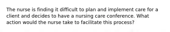 The nurse is finding it difficult to plan and implement care for a client and decides to have a nursing care conference. What action would the nurse take to facilitate this process?