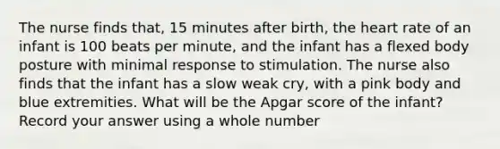 The nurse finds that, 15 minutes after birth, the heart rate of an infant is 100 beats per minute, and the infant has a flexed body posture with minimal response to stimulation. The nurse also finds that the infant has a slow weak cry, with a pink body and blue extremities. What will be the Apgar score of the infant? Record your answer using a whole number