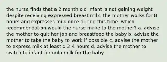 the nurse finds that a 2 month old infant is not gaining weight despite receiving expressed breast milk. the mother works for 8 hours and expresses milk once during this time. which recommendation would the nurse make to the mother? a. advise the mother to quit her job and breastfeed the baby b. advise the mother to take the baby to work if possible c. advise the mother to express milk at least q 3-4 hours d. advise the mother to switch to infant formula milk for the baby