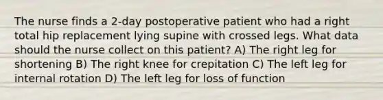 The nurse finds a 2-day postoperative patient who had a right total hip replacement lying supine with crossed legs. What data should the nurse collect on this patient? A) The right leg for shortening B) The right knee for crepitation C) The left leg for internal rotation D) The left leg for loss of function