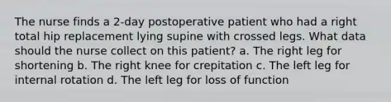 The nurse finds a 2-day postoperative patient who had a right total hip replacement lying supine with crossed legs. What data should the nurse collect on this patient? a. The right leg for shortening b. The right knee for crepitation c. The left leg for internal rotation d. The left leg for loss of function