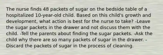 The nurse finds 48 packets of sugar on the bedside table of a hospitalized 10-year-old child. Based on this child's growth and development, what action is best for the nurse to take? -Leave the sugar packets in the drawer and not discuss them with the child. -Tell the parents about finding the sugar packets. -Ask the child why there are so many packets of sugar in the drawer. -Discard the packets of sugar in the process of cleaning.