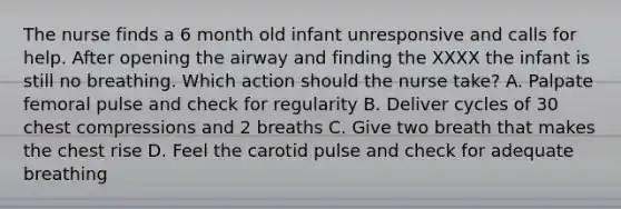 The nurse finds a 6 month old infant unresponsive and calls for help. After opening the airway and finding the XXXX the infant is still no breathing. Which action should the nurse take? A. Palpate femoral pulse and check for regularity B. Deliver cycles of 30 chest compressions and 2 breaths C. Give two breath that makes the chest rise D. Feel the carotid pulse and check for adequate breathing