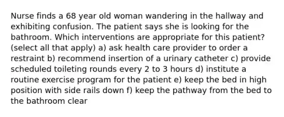 Nurse finds a 68 year old woman wandering in the hallway and exhibiting confusion. The patient says she is looking for the bathroom. Which interventions are appropriate for this patient? (select all that apply) a) ask health care provider to order a restraint b) recommend insertion of a urinary catheter c) provide scheduled toileting rounds every 2 to 3 hours d) institute a routine exercise program for the patient e) keep the bed in high position with side rails down f) keep the pathway from the bed to the bathroom clear