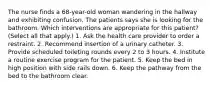 The nurse finds a 68-year-old woman wandering in the hallway and exhibiting confusion. The patients says she is looking for the bathroom. Which interventions are appropriate for this patient? (Select all that apply.) 1. Ask the health care provider to order a restraint. 2. Recommend insertion of a urinary catheter. 3. Provide scheduled toileting rounds every 2 to 3 hours. 4. Institute a routine exercise program for the patient. 5. Keep the bed in high position with side rails down. 6. Keep the pathway from the bed to the bathroom clear.