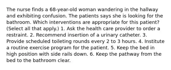 The nurse finds a 68-year-old woman wandering in the hallway and exhibiting confusion. The patients says she is looking for the bathroom. Which interventions are appropriate for this patient? (Select all that apply.) 1. Ask the health care provider to order a restraint. 2. Recommend insertion of a urinary catheter. 3. Provide scheduled toileting rounds every 2 to 3 hours. 4. Institute a routine exercise program for the patient. 5. Keep the bed in high position with side rails down. 6. Keep the pathway from the bed to the bathroom clear.