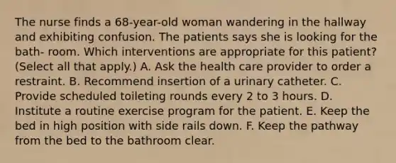 The nurse finds a 68-year-old woman wandering in the hallway and exhibiting confusion. The patients says she is looking for the bath- room. Which interventions are appropriate for this patient? (Select all that apply.) A. Ask the health care provider to order a restraint. B. Recommend insertion of a urinary catheter. C. Provide scheduled toileting rounds every 2 to 3 hours. D. Institute a routine exercise program for the patient. E. Keep the bed in high position with side rails down. F. Keep the pathway from the bed to the bathroom clear.