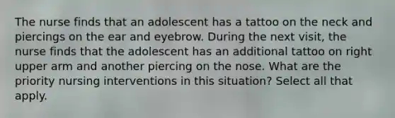 The nurse finds that an adolescent has a tattoo on the neck and piercings on the ear and eyebrow. During the next visit, the nurse finds that the adolescent has an additional tattoo on right upper arm and another piercing on the nose. What are the priority nursing interventions in this situation? Select all that apply.